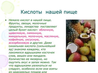 Кислоты нашей пище
• Немало кислот в нашей пище.
Фрукты, овощи, молочные
продукты, лекарства поставляют
целый букет кислот: яблочную,
щавелевую, лимонную,
миндальную, молочную, масляную,
кофейную, уксусную,
аскорбиновую и другие. Даже
синильная кислота (сильнейший
яд) знакома каждому, кто
лакомился ядрышками косточек
слив, вишен или миндаля.
Количество ее мизерно, но
ощутить вкус и запах можно. Так
что ядрышками увлекаться не
следует, особенно если они взяты
из недозрелых плодов или
 