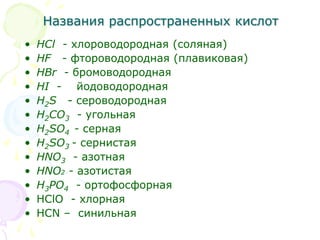 Названия распространенных кислот
• HCl - хлороводородная (соляная)
• HF - фтороводородная (плавиковая)
• HBr - бромоводородная
• HI - йодоводородная
• H2S - сероводородная
• H2CO3 - угольная
• H2SO4 - серная
• H2SO3 - сернистая
• HNO3 - азотная
• HNO2 - азотистая
• H3PO4 - ортофосфорная
• HClO - хлорная
• HCN – синильная
 
