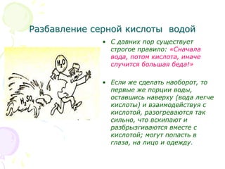 Разбавление серной кислоты водой
• С давних пор существует
строгое правило: «Сначала
вода, потом кислота, иначе
случится большая беда!»
• Если же сделать наоборот, то
первые же порции воды,
оставшись наверху (вода легче
кислоты) и взаимодействуя с
кислотой, разогреваются так
сильно, что вскипают и
разбрызгиваются вместе с
кислотой; могут попасть в
глаза, на лицо и одежду.
 