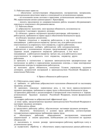 3.1 Работник имеет право на:
- обеспечение соответствующим оборудованием, инструментами, материалами,
индивидуальными средствами защиты с спецодеждой по установленным нормам;
- на пользование всеми льготами и гарантиями, установленными законодательством
РФ, нормативными актами администрации г. Красноярска;
- вносить предложения по совершенствованию работы младшего обслуживающего
персонала и технического обслуживания школы.
3.2 Работник обязан:
а) добросовестно выполнять свои трудовые обязанности, возложенные на
него пунктом 1 настоящего трудового договора;
б) соблюдать правила внутреннего трудового распорядка, действующие у
работодателя, требования по охране труда и обеспечению безопасности труда;
в) соблюдать трудовую дисциплину;
г) бережно относиться к имуществу работодателя, в том числе
находящемуся у работодателя имуществу третьих лиц, если работодатель несет
ответственность за сохранность этого имущества, и других работников;
д) незамедлительно сообщать работодателю либо непосредственному
руководителю о возникновении ситуации, представляющей угрозу жизни и
здоровью людей, сохранности имущества работодателя, в том числе
находящемуся у работодателя имуществу третьих лиц, если работодатель несет
ответственность за сохранность этого имущества, имуществу других
работников.
е) проходить в соответствии с трудовым законодательством предварительные при
поступлении на работу и периодические медицинские осмотры, а также внеочередные
медицинские осмотры по направлению работодателя;
ж) выполнять другие обязанности, отнесенные Уставом учреждения, трудовым
договором, должностной инструкцией и законодательством Российской Федерации к
компетенции Работника.
4. Права и обязанности работодателя
4.1. Работодатель имеет право:
а) требовать от работника добросовестного исполнения обязанностей по настоящему
трудовому договору;
б) принимать локальные нормативные акты, в том числе правила внутреннего
трудового распорядка, требования по охране труда и обеспечению безопасности труда;
в) привлекать работника к дисциплинарной и материальной ответственности в порядке,
установленном Трудовым кодексом Российской Федерации, иными федеральными
законами;
г) поощрять работника за добросовестный эффективный труд;
д) иные права, предусмотренные трудовым законодательством Российской Федерации и
настоящим трудовым договором.
4.2. Работодатель обязан:
а) предоставить работнику работу, обусловленную настоящим трудовым договором;
б) обеспечить безопасность и условия труда работника, соответствующие
государственным нормативным требованиям охраны труда;
в) обеспечивать работника оборудованием, инструментами, технической
документацией и иными средствами, необходимыми для исполнения им трудовых
обязанностей;
г) выплачивать в полном размере причитающуюся работнику заработную плату в
установленные сроки;
д) осуществлять обработку и обеспечивать защиту персональных данных работника в
 
