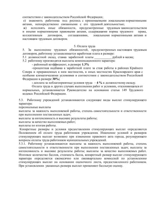 соответствии с законодательством Российской Федерации;
е) знакомить работника под роспись с принимаемыми локальными нормативными
актами, непосредственно связанными с его трудовой деятельностью;
ж) исполнять иные обязанности, предусмотренные трудовым законодательством
и иными нормативными правовыми актами, содержащими нормы трудового права,
коллективным договором, соглашениями, локальными нормативными актами и
настоящим трудовым договором.
5. Оплата труда
5. За выполнение трудовых обязанностей, предусмотренных настоящим трудовым
договором, работнику устанавливается заработная плата в размере:
5.1 должностной оклад, ставка заработной платы ___________ рублей в месяц;
5.2 работнику производятся выплаты компенсационного характера:
- районный коэффициент, в размере 1.3%
-процентная надбавка к заработной плате за стаж работы в районах Крайнего
Севера и приравненных к ним местностях, в иных местностях Красноярского края с
особыми климатическими условиями в соответствии с законодательством Российской
Федерации в размере 30%;
- доплата за неблагоприятные условия труда – 4 % к должностному окладу.
Оплата труда в других случаях выполнения работ в условиях, отклоняющихся от
нормальных, устанавливается Руководителю на основании статьи 149 Трудового
кодекса Российской Федерации.
5.3. Работнику учреждений устанавливаются следующие виды выплат стимулирующего
характера:
персональные выплаты
выплаты за важность выполняемой работы, степень самостоятельности и ответственности
при выполнении поставленных задач;
выплаты за интенсивность и высокие результаты работы;
выплаты за качество выполняемых работ;
выплаты по итогам работы.
Конкретные размеры и условия предоставления стимулирующих выплат определяются
Положением об оплате труда работников учреждения. Изменение условий и размеров
стимулирующих выплат возможно при изменении правового акта города, регулирующего
вопросы оплаты труда работников муниципальных учреждений.
5.3.1. Работнику устанавливаются выплаты за важность выполняемой работы, степень
самостоятельности и ответственности при выполнении поставленных задач; выплаты за
интенсивность и высокие результаты работы; выплаты за качество выполняемых работ.
Итоговое количество баллов, стоимость балла, конкретный размер выплат стимулирующего
характера определяется ежемесячно или ежеквартально комиссией по установлению
стимулирующих выплат на основании оценочного листа, предоставленного работником.
При установлении указанных размера выплат применяют балльную оценку.
 