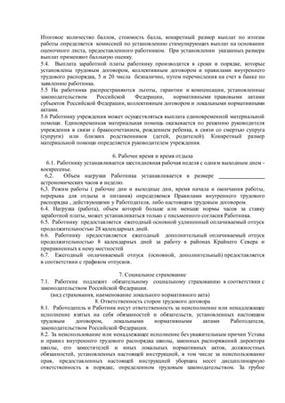 Итоговое количество баллов, стоимость балла, конкретный размер выплат по итогам
работы определяется комиссией по установлению стимулирующих выплат на основании
оценочного листа, предоставленного работником. При установлении указанных размера
выплат применяют балльную оценку.
5.4. Выплата заработной платы работнику производится в сроки и порядке, которые
установлены трудовым договором, коллективным договором и правилами внутреннего
трудового распорядка, 5 и 20 числа безналично, путем перечисления на счет в банке по
заявлению работника.
5.5 На работника распространяются льготы, гарантии и компенсации, установленные
законодательством Российской Федерации, нормативными правовыми актами
субъектов Российской Федерации, коллективным договором и локальными нормативными
актами.
5.6 Работнику учреждения может осуществляться выплата единовременной материальной
помощи. Единовременная материальная помощь оказывается по решению руководителя
учреждения в связи с бракосочетанием, рождением ребенка, в связи со смертью супруга
(супруги) или близких родственников (детей, родителей). Конкретный размер
материальной помощи определяется руководителем учреждения.
6. Рабочее время и время отдыха
6.1. Работнику устанавливается шестидневная рабочая неделя с одним выходным днем -
воскресенье.
6,2. Объем нагрузки Работника устанавливается в размере ________________
астрономических часов в неделю.
6,3. Режим работы ( рабочие дни и выходные дни, время начала и окончания работы,
перерыва для отдыха и питания) определяемся Правилами внутреннего трудового
распорядка , действующими у Работодателя, либо настоящим трудовым договором.
6.4. Нагрузка (работа), объем которой больше или меньше нормы часов за ставку
заработной платы, может устанавливаться только с письменного согласия Работника.
6.5. Работнику предоставляется ежегодный основной удлиненный оплачиваемый отпуск
продолжительностью 28 календарных дней.
6.6. Работнику предоставляется ежегодный дополнительный оплачиваемый отпуск
продолжительностью 8 календарных дней за работу в районах Крайнего Севера и
приравненных к нему местностей
6.7. Ежегодный оплачиваемый отпуск (основной, дополнительный) предоставляется
в соответствии с графиком отпусков.
7. Социальное страхование
7.1. Работник подлежит обязательному социальному страхованию в соответствии с
законодательством Российской Федерации.
(вид страхования, наименование локального нормативного акта)
8. Ответственность сторон трудового договора
8.1. Работодатель и Работник несут ответственность за неисполнение или ненадлежащее
исполнение взятых на себя обязанностей и обязательств, установленных настоящим
трудовым договором, локальными нормативными актами Работодателя,
законодательством Российской Федерации.
8.2. За неиспользование или ненадлежащее исполнение без уважительным причин Устава
и правил внутреннего трудового распорядка школы, законных распоряжений директора
школы, его заместителей и иных локальных нормативных актов, должностных
обязанностей, установленных настоящей инструкцией, в том числе за неиспользование
прав, предоставленных настоящей инструкцией уборщиц несет дисциплинарную
ответственность в порядке, определенном трудовым законодательством. За грубое
 