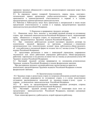 нарушение трудовых обязанностей в качестве дисциплинарного наказания может быть
применено увольнение.
8.3. За нарушение правил пожарной безопасности, охраны труда, санитарно-
гигиенических правил организации учебно-воспитательного процесса уборщик
привлекается к административной ответственности в порядке и в случаях,
предусмотренных административным законодательством.
8.4. Работник и Работодатель могут быть привлечены к материальной и иным видам
юридической ответственности в случаях и в порядке, предусмотренных трудовым
законодательством российской Федерации.
9. Изменение и прекращение трудового договора
9.1. Изменения могут быть внесены в настоящий трудовой договор: по соглашению
сторон, при изменении законодательства Российской Федерации в части, затрагивающей
права, обязанности и интересы сторон, по инициативе сторон, а также в других
случаях, предусмотренных Трудовым кодексом Российской Федерации.
9.2. При изменении работодателем условий настоящего трудового договора (за
исключением трудовой функции) по причинам, связанным с изменением
организационных или технологических условий труда, работодатель обязан уведомить
об этом работника в письменной форме не позднее чем за 2 месяца (статья 74 Трудового
кодекса Российской Федерации).
О предстоящем увольнении в связи с ликвидацией учреждения, сокращением
численности или штата работников учреждения работодатель обязан предупредить
работника персонально и под роспись не менее чем за 2 месяца до увольнения (статья 180
Трудового кодекса Российской Федерации).
6.3 Настоящий трудовой договор прекращается по основаниям, установленным
Трудовым кодексом Российской Федерации и иными федеральными законами.
При расторжении трудового договора работнику предоставляются гарантии и
компенсации, предусмотренные Трудовым кодексом Российской Федерации и иными
федеральными законами.
10. Заключительные положения
10.1 Трудовые споры и разногласия сторон по вопросам соблюдения условий настоящего
трудового договора разрешаются по соглашению сторон, а в случае недостижения
соглашения рассматриваются комиссией по трудовым спорам и (или) судом в
порядке, установленном законодательством Российской Федерации.
10.2. В части, не предусмотренной настоящим трудовым договором, стороны
руководствуются законодательством Российской Федерации.
10.3. Настоящий трудовой договор заключен в 2 экземплярах (если иное не
предусмотрено законодательством Российской Федерации), имеющих одинаковую
юридическую силу.
Один экземпляр хранится у работодателя, второй передается работнику.
 