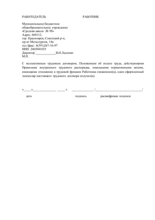РАБОТОДАТЕЛЬ
Муниципальное бюджетное
общеобразовательное учреждение
«Средняя школа № 98»
Адрес: 660112,
гор. Красноярск, Советский р-н,
пр-кт Металлургов, 14а
тел./факс: 8(391)267-16-97
ИНН: 2465041035
Директор _____________В.Н.Лысенко
М.П.
РАБОТНИК
С коллективным трудовым договором, Положением об оплате труда, действующими
Правилами внутреннего трудового распорядка, локальными нормативными актами,
имеющими отношение к трудовой функции Работника ознакомлен(а), один оформленный
экземпляр настоящего трудового договора получил(а).
«_____»_______________ _____ г. ______________ /______________________________/
дата подпись расшифровка подписи
 