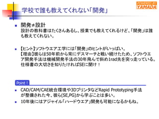 POWERED BY
YAMADA
学校で誰も教えてくれない「開発」	
n  開発≠設計
設計の教科書はたくさんあるし、授業でも教えてくれるけど、「開発」は誰
も教えてくれない。
n  【ヒント】ソフトウエア工学には「開発」のヒントがいっぱい。
【理由】彼らは50年前から常にデスマーチと戦い続けたため、ソフトウエ
ア開発手法は機械開発手法の30年飛んで斜め1rad先を突っ走っている。
仕様書の大切さを知りたければSEに聞け！
n  CAD/CAM/CAE統合環境や3DプリンタなどRapid Prototyping手法
が整備された今、彼ら(SE,PG)から学ぶことは多い。
n  10年後にはアジャイル「ハードウエア」開発も可能になるかもね。	
Point !
 