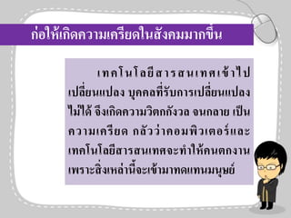 ก่อให้เกิดความเครียดในสังคมมากขึ้น
เทคโนโลยีสารสนเทศเข้าไป
เปลี่ยนแปลง บุคคลที่รับการเปลี่ยนแปลง
ไม่ได้ จึงเกิดความวิตกกังวล จนกลาย เป็น
ความเครียด กลัวว่าคอมพิวเตอร์และ
เทคโนโลยีสารสนเทศจะทาให้คนตกงาน
เพราะสิ่งเหล่านี้จะเข้ามาทดแทนมนุษย์
 