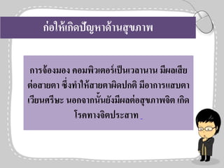 ก่อให้เกิดปัญหาด้านสุขภาพ
การจ้องมอง คอมพิวเตอร์เป็นเวลานาน มีผลเสีย
ต่อสายตา ซึ่งทาให้สายตาผิดปกติ มีอาการแสบตา
เวียนศรีษะ นอกจากนั้นยังมีผลต่อสุขภาพจิต เกิด
โรคทางจิตประสาท
 