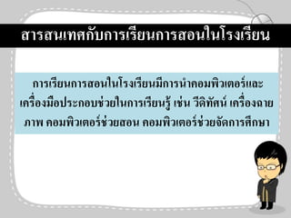 การเรียนการสอนในโรงเรียนมีการนาคอมพิวเตอร์และ
เครื่องมือประกอบช่วยในการเรียนรู้ เช่น วีดิทัศน์ เครื่องฉาย
ภาพ คอมพิวเตอร์ช่วยสอน คอมพิวเตอร์ช่วยจัดการศึกษา
สารสนเทศกับการเรียนการสอนในโรงเรียน
 