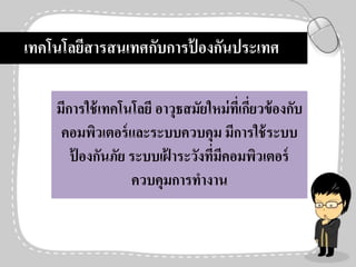 เทคโนโลยีสารสนเทศกับการป้ องกันประเทศ
มีการใช้เทคโนโลยี อาวุธสมัยใหม่ที่เกี่ยวข้องกับ
คอมพิวเตอร์และระบบควบคุม มีการใช้ระบบ
ป้ องกันภัย ระบบเฝ้ าระวังที่มีคอมพิวเตอร์
ควบคุมการทางาน
 