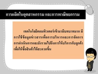 การผลิตในอุตสาหกรรม และการพาณิชยกรรม
เทคโนโลยีคอมพิวเตอร์เข้ามามีบทบาทมาก มี
การใช้ข้อมูลข่าวสารเพื่อการบริหารและการจัดการ
การดาเนินการและยังรวมไปถึงการให้บริการกับลูกค้า
เพื่อให้ซื้อสินค้าได้สะดวกขึ้น
 