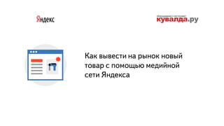 Часть
Как вывести на рынок новый
товар с помощью медийной
сети Яндекса
 