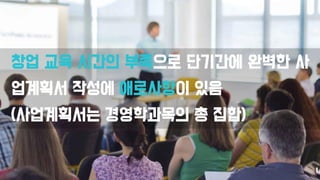 창업 교육 시간의 부족으로 단기간에 완벽한 사
업계획서 작성에 애로사항이 있음
(사업계획서는 경영학과목의 총 집합)
 