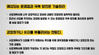 예상되는 문제점과 극복 방안은 기술하라
• 사업계획서에 너무 긍정적이고 장비빛 내용만 포함하면 설득력이 떨어짐
• 따라서 사업을 추진하는 과정에 발생할 수 있는 문제점과 극복 방안을 제시하여 설득력
을 높일 필요가 있음
과장하거나 숫자를 부풀려서는 안된다.
• 사업계획서가 신뢰를 주기 위해서는 투자를 위해 재무제표를 부풀리거나 과정되게 쓰는
것은 금물임
• 사업계획서에 장점만 작성하는 것 보다는 약점도 인정하고 어떻게 극복할 것인지를 제시
할 필요가 있음
 