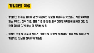 기업개요 작성
- 창업하고자 하는 회사에 관한 객관적인 정보를 제공하는 것으로서, 사업계획서를
읽는 투자자, 정부 기관, 금융 기관 등 같은 외부 이해당사자들이 회사에 대한 정
확한 정보를 갖게 하는 데 목적이 있음
- 회사의 소개 및 제품과 서비스, 대표자 및 경영진, 핵심역량, 재무 현황 등에 관한
기본적인 정보를 간략하게 기술함
 
