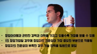 • 창업아이템과 관련한 경력과 이력을 가지고 있을수록 가점을 받을 수 있음
• 1인 창업기업일 경우에 창업자의 전문성이 가장 중요한 부분으로 작용됨
• 창업자의 전문성이 부족한 경우 기술 인력을 팀원으로 영입
 