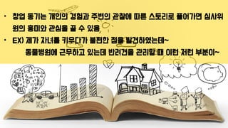 • 창업 동기는 개인의 경험과 주변의 관찰에 따른 스토리로 풀어가면 심사위
원의 흥미와 관심을 끌 수 있음
• EX) 제가 자녀를 키우다가 불편한 점을 발견하였는데~
동물병원에 근무하고 있는데 반려견을 관리할 때 이런 저런 부분이~
 