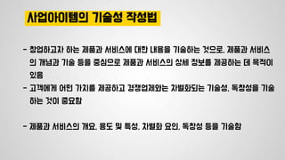 사업아이템의 기술성 작성법
- 창업하고자 하는 제품과 서비스에 대한 내용을 기술하는 것으로, 제품과 서비스
의 개념과 기술 등을 중심으로 제품과 서비스의 상세 정보를 제공하는 데 목적이
있음
- 고객에게 어떤 가치를 제공하고 경쟁업체와는 차별화되는 기술성, 독창성을 기술
하는 것이 중요함
- 제품과 서비스의 개요, 용도 및 특성, 차별화 요인, 독창성 등을 기술함
 