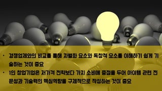 • 경쟁업체와의 비교를 통해 차별화 요소와 독창적 요소를 이해하기 쉽게 기
술하는 것이 중요
• 1인 창업기업은 저가격 전략보다 가치 소비에 중점을 두어 아이템 관련 전
문성과 기술력의 핵심역량을 구체적으로 작성하는 것이 중요
 