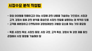 시장수요 분석 작성법
- 창업 아이템을 판매하고자 하는 시장에 관한 내용을 기술하는 것으로서, 시장과
고객, 경쟁사 등에 관한 분석을 중심으로 시장의 현황을 설명하는 데 목적이 있음
- 고객을 세분화하고 타켓팅하여 경쟁업체와의 차별화 요소를 찾는 것이 중요함
- 목표 시장의 특성, 시장의 동향, 시장 규모, 고객 특성, 경쟁사 및 경쟁 제품 등의
관점에서 시장 동향을 기술해야 함
 