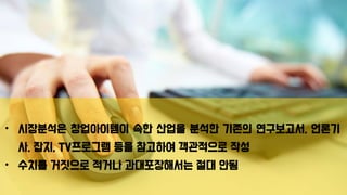 • 시장분석은 창업아이템이 속한 산업을 분석한 기존의 연구보고서, 언론기
사, 잡지, TV프로그램 등을 참고하여 객관적으로 작성
• 수치를 거짓으로 적거나 과대포장해서는 절대 안됨
 