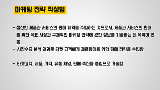 마케팅 전략 작성법
- 생산한 제품과 서비스의 판매 계획을 수립하는 것으로서, 제품과 서비스의 판매
를 위한 목표 시장과 구체적인 마케팅 전략에 관한 정보를 기술하는 데 목적이 있
음
- 시장수요 분석 결과로 타켓 고객에게 제품판매를 위한 판매 전략을 수립함
- 타켓고객, 제품, 가격, 유통 채널, 판매 촉진을 중심으로 기술함
 