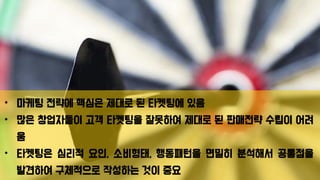 • 마케팅 전략에 핵심은 제대로 된 타켓팅에 있음
• 많은 창업자들이 고객 타켓팅을 잘못하여 제대로 된 판매전략 수립이 어려
움
• 타켓팅은 심리적 요인, 소비형태, 행동패턴을 면밀히 분석해서 공통점을
발견하여 구체적으로 작성하는 것이 중요
 