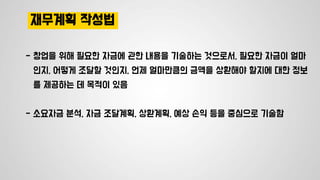 재무계획 작성법
- 창업을 위해 필요한 자금에 관한 내용을 기술하는 것으로서, 필요한 자금이 얼마
인지, 어떻게 조달할 것인지, 언제 얼마만큼의 금액을 상환해야 할지에 대한 정보
를 제공하는 데 목적이 있음
- 소요자금 분석, 자금 조달계획, 상환계획, 예상 손익 등을 중심으로 기술함
 