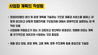 사업화 계획의 작성법
- 창업아이템의 생산 및 운영 계획을 기술하는 것으로 제품과 서비스를 얼마나, 어
떻게 생산하고 어떻게 판매전략을 구상할지에 대해서 체계적으로 설명하는 데 목
적이 있음
- 사업화에 위험요소가 없는 지 검토하고 생산부터 운영관리, 판매에 이르는 계획
을 유기적으로 이어지게 수립하는 것이 중요함
- 제품 생산 방법, 운영 계획, 고용 계획, 향후 추진계획 등을 중심으로 기술함
 