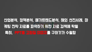 산업분석, 정책분석, 메가트렌드분석, 해외 선진사례, 마
케팅 전략 자료를 파악하기 위한 자료 검색에 탁월
특히, PPT용 고화질 이미지를 구하기가 수월함
 