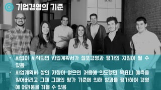 기업경영의 기준
• 사업이 시작되면 사업계획서가 점포경영과 평가의 지침이 될 수
있음
• 사업계획서 상의 지침이 없으면 처음에 의도했던 목표나 예측을
잊어버리고 그때 그때의 평가 기준에 의해 성과를 평가하여 경영
에 어려움을 겪을 수 있음
 