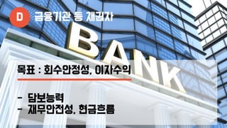 D 금융기관 등 채권자
목표 : 회수안정성, 이자수익
- 담보능력
- 재무안전성, 현금흐름
 