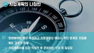 사업계획의 나침반
• 창업절차는 매우 복잡하고 시행과정상 예상치 못한 문제로 차질을
빚는 경우가 많음
• 사업계획서를 미리 작성한 후 준비하는 것이 꼭 필요함
 