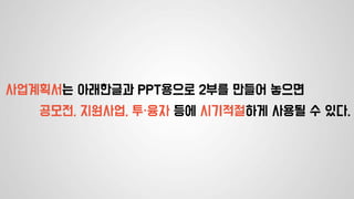 사업계획서는 아래한글과 PPT용으로 2부를 만들어 놓으면
공모전, 지원사업, 투·융자 등에 시기적절하게 사용될 수 있다.
 