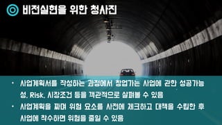 비전실현을 위한 청사진
• 사업계획서를 작성하는 과정에서 창업가는 사업에 관한 성공가능
성, Risk, 시장조건 등을 객관적으로 살펴볼 수 있음
• 사업계획을 짜며 위험 요소를 사전에 체크하고 대책을 수립한 후
사업에 착수하면 위험을 줄일 수 있음
 