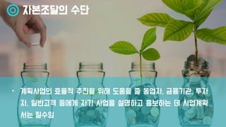 자본조달의 수단
• 계획사업의 효율적 추진을 위해 도움을 줄 동업자, 금융기관, 투자
자, 일반고객 등에게 자기 사업을 설명하고 홍보하는 데 사업계획
서는 필수임
 