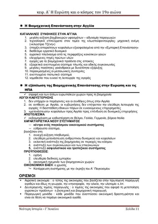 κεφ. Α΄ Η Ευρώπη και ο κόσμος τον 19ο αιώνα
Νεότερη Ιστορία – Γ΄Λυκείου Σελίδα 11
 Η Βιομηχανική Επανάσταση στην Αγγλία
ΚΑΤΑΛΛΗΛΕΣ ΣΥΝΘΗΚΕΣ ΣΤΗΝ ΑΓΓΛΙΑ
1. μεγάλη αύξηση βαμβακερών υφασμάτων – αδυναμία παραγωγών
2. τεχνολογικά επιτεύγματα στον τομέα της κλωστοϋφαντουργίας: μηχανική ανέμη
(«κλώστρια Τζένη»)
3. ύπαρξη απαραίτητων κεφαλαίων εξασφαλισμένα από την «Εμπορική Επανάσταση»
4. διαθέσιμο εργατικό δυναμικό
5. αγροτικό πλεόνασμα από τις περιφράξεις κοινοτικών γαιών
6. ελεγχόμενες πηγές πρώτων υλών
7. αγορές για τα βιομηχανικά προϊόντα στις αποικίες
8. εξαιρετικά ανεπτυγμένο σύστημα πλωτής και οδικής συγκοινωνίας
9. μεγάλες ποσότητες γαιάνθρακα με δυνατότητα εξόρυξης
10. παρακμασμένες οι μεσαιωνικές συντεχνίες
11. ανεπτυγμένο πιστωτικό σύστημα
12. νομοθεσία που ευνοεί τη λειτουργία της αγοράς
 Η εξάπλωση της Βιομηχανικής Επανάστασης στην Ευρώπη και τις
ΗΠΑ
 στροφή και των άλλων ευρωπαϊκών χωρών προς τη βιομηχανία
ΛΟΓΟΙ ΚΑΘΥΣΤΕΡΗΣΗΣ
1. δεν υπήρχαν οι παράγοντες και οι συνθήκες όπως στην Αγγλία
2. σε αντίθεση με Αγγλία, οι κυβερνήσεις δεν επέτρεπαν την ελεύθερη λειτουργία της
αγοράς  διασπάθιση εθνικών πόρων σε ευνοούμενους επιχειρηματίες
3. «μετανάστευση» κεφαλαίων προς Αγγλία προς επένδυση σε δυναμικές επιχειρήσεις
ΑΠΟΤΕΛΕΣΜΑ:
 εκβιομηχάνιση με καθυστέρηση σε Βέλγιο, Γαλλία, Γερμανία, βόρεια Ιταλία
ΧΑΡΑΚΤΗΡΙΣΤΙΚΑ ΝΕΟΥ ΣΥΣΤΗΜΑΤΟΣ
— κέντρο ενός παγκόσμιου οικονομικού συστήματος
— εύθραυστο σύστημα,
βασιζόταν στη:
1. συνεχή αύξηση πληθυσμού,
2. ελεύθερη μετανάστευση ανθρώπινου δυναμικού και κεφαλαίων
3. εκλεκτική ανάπτυξη της βιομηχανίας σε περιοχές του κόσμου
4. ανάπτυξη των συγκοινωνιών και των επικοινωνιών
5. ανάπτυξη ασφαλιστικού και τραπεζικού συστήματος
ΠΡΟΫΠΟΘΕΣΕΙΣ:
1. ειρήνη
2. ελευθερία διεθνούς εμπορίου
3. οικονομική ηγεμονία των βιομηχανικών χωρών
ΟΙΚΟΝΟΜΙΚΗ ΒΑΣΗ: ο χρυσός
 Κατάρρευση συστήματος με την έκρηξη του Α΄ Παγκοσμίου
ΟΡΙΣΜΟΙ
 Αγροτική οικονομία : ο τύπος της οικονομίας που βασίζεται στην πρωτογενή παραγωγή
αγαθών και ιδίως τη γεωργία, την κτηνοτροφία, την αλιεία, την υλοτομία κ.λπ.
 Δευτερογενής τομέας παραγωγής : ο τομέας της οικονομίας που αφορά τη μεταποίηση
αγροτικών προϊόντων· η βιοτεχνική και βιομηχανική παραγωγή.
 Παραγωγική μονάδα : κάθε μονάδα που αναπτύσσει οικονομική δραστη-ριότητα και
είναι σε θέση να παράγει οικονομικά αγαθά.
 