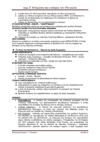 κεφ. Α΄ Η Ευρώπη και ο κόσμος τον 19ο αιώνα
Νεότερη Ιστορία – Γ΄Λυκείου Σελίδα 2
2. ένιωθα πάνω απ’ όλα Ευρωπαίος, προωθούσε την ιδέα της Ευρώπης
3. εχθρός των εθνικών κινημάτων και των εθνικών κρατών ΑΙΤΙΑ; α) απειλούσαν τη
συνοχή της αυτοκρατορίας των Αψβούργων β) υπονόμευαν το όραμα της
ευρωπαϊκής ενότητας
4. εχθρός της δημοκρατίας και των ριζοσπαστικών αλλαγών
ΣΤΟΧΟΣ ΜΕΤΕΡΝΙΧ – ΚΑΣΛΡΙ – ΤΑΛΕΫΡΑΝΔΟΥ
διατήρηση ισορροπίας ισχύος για την αποφυγή της κυριαρχίας μιας μεγάλης δύναμης
ΠΡΟΛΗΠΤΙΚΑΜΕΤΡΑΓΙΑ ΕΥΡΩΠΑΪΚΗ ΑΣΦΑΛΕΙΑ
 δημιουργία «αναχώματος» ισχυρών κρατών στα δυτικά της Γαλλίας (Βασίλειο
Ολλανδίας με προσθήκη Βελγίου, Βασίλειο Σαρδηνίας με προσάρτηση Πεδεμόντιου
και Γενοβας)
 ενίσχυση της Αυστρίας με ανάκτηση Τοσκάνης-Μιλάνου, προσάρτηση Βενετίας
ΑΠΟΤΕΛΕΣΜΑ
θύματα των ρυθμίσεων οι ιταλικές και οι μικρές γερμανικές χώρες ΑΙΤΙΟΛΟΓΗΣΗ; Η Ιταλία
και η Γερμανία παρέμειναν κατακερματισμένες σε βασίλεια κ.λπ. υπό την επιρροή της
Αυστρίας και της Πρωσίας αντίστοιχα.
 Το τέλος του Ναπολέοντα – Ίδρυση της Ιεράς Συμμαχίας
ΔΡΑΣΗ ΝΑΠΟΛΕΟΝΤΑ
 απειλή του Συνεδρίου από το δραπέτη Ναπολέοντα – αποβιβάστηκε στη Γαλλία
 πολέμησε χωρίς συμμάχους – συντριβή στο Βατερλό (18 Ιουνίου 1815) – νικητές
στρατηγοί : Ουέλιγκτον, Μπλύχερ
 αναγκάζεται να παραιτηθεί και πάλι – εξορία στη νήσο Αγία Ελένη
ΣΥΝΕΠΕΙΕΣ ΓΙΑ ΓΑΛΛΙΑ
— Η Γαλλία υπογράφει νέα συνθήκη ειρήνης
— χάνει την περιοχή του Σάαρ από την Πρωσία
— καταβάλλει πολεμική αποζημίωση
— δέχτηκε στρατό κατοχής
ΙΔΡΥΣΗ ΙΕΡΑΣ ΣΥΜΜΑΧΙΑΣ (26/9/1815)
 Αυστρία – Ρωσία – Πρωσία
 σκοπός να ανακοπούν τα φιλελεύθερα και εθνικά κινήματα
ΓΕΝΙΚΑ ΣΥΜΠΕΡΑΣΜΑΤΑ
 έγινε παλινόρθωση του «παλαιού καθεστώτος»
 καθιερώθηκαν οι αρχές της ισορροπίας των δυνάμεων και της παρέμβασης στο
πλαίσιο συστήματος ασφάλειας (Ευρωπαϊκή Συμφωνία)
 οι λαοί της Ευρώπης, ωστόσο, είχαν ενστερνιστεί τα μηνύματα της Γαλλικής
Επανάστασης
 δρούσαν δυνάμεις που αμφισβητούσαν τις αρχές της Ιερής Συμμαχίας
ΟΡΙΣΜΟΙ
 Παλινόρθωση : η πολιτική της επαναφοράς της απόλυτης μοναρχίας και του
«παλαιού καθεστώτος» των αριστοκρατικών φεουδαλικών προνομίων, η οποία
προωθήθηκε στο Συνέδριο της Βιέννης από τις νικήτριες δυνάμεις.
 «παλαιό καθεστώς» : το πολιτικό και κοινωνικό καθεστώς των φεουδαλικών
αριστοκρατικών προνομίων, το οποίο είχε κλονιστεί στις διάφορες χώρες της
Ευρώπης κατά την περίοδο της Γαλλικής επανάστασης
 Ιερή Συμμαχία : πολιτικός και στρατιωτικός συνασπισμός των μεγάλων δυνάμεων,
που ιδρύθηκε με πρωτοβουλία του τσάρου Αλέξανδρου Α” στη Βιέννη το 1815, μετά
την οριστική ήττα του Ναπολέοντα, ως ανάχωμα στις δυνάμεις που προωθούσαν
αρχές εθνικής αυτοδιάθεσης και λαϊκής κυριαρχίας. Υπογράφτηκε τον Σεπτέμβριο
του 1815 ανάμεσα στον τσάρο Αλέξανδρο Α΄της Ρωσίας, τον αυτοκράτορα της
Αυστρίας Φραγκίσκο Β΄ και τον βασιλιά της Πρωσίας Γουλιέλμο Γ. Διακήρυξη
«θεόπνευστων», μολονότι αόριστων και ασαφών αρχών, η Ιερή Συμμαχία έγινε
 