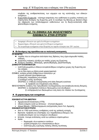 κεφ. Α΄ Η Ευρώπη και ο κόσμος τον 19ο αιώνα
Νεότερη Ιστορία – Γ΄Λυκείου Σελίδα 3
σύμβολο της αντιδραστικότητας των ισχυρών και της κατάπνιξης των εθνικών
κινημάτων.
 Ευρωπαϊκή Συμφωνία : σύστημα ασφαλείας που υιοθέτησαν οι μεγάλες πολιτικές και
στρατιωτικές δυνάμεις της Ευρώπης μετά το συνέδριο της Βιέννης με βασικό στόχο
την εδραίωση των απολυταρχικών καθεστώτων και τη δίωξη-καταστολή κάθε
φιλελεύθερου κινήματος.
Α2. ΤΑ ΕΘΝΙΚΑ ΚΑΙ ΦΙΛΕΛΕΥΘΕΡΑ
ΚΙΝΗΜΑΤΑ ΣΤΗΝ ΕΥΡΩΠΗ
— Διαφορά εθνικών και φιλελεύθερων κινημάτων
— Χαρακτήρας εθνικών και φιλελεύθερων κινημάτων
— Τα κυριότερα κινήματα στην Ευρώπη το πρώτο τέταρτο του 19ου αιώνα
 Οι δυνάμεις της προόδου και οι πολιτικές ανατροπές
ΟΙ ΑΛΛΑΓΕΣ
 παρόλο που οι εστεμμένοι ανέκτησαν τους θρόνους τους είχαν σημειωθεί πολλές
αλλαγές
 εκρηκτικές πολιτικές εξελίξεις σε πολλές χώρες της Ευρώπης
 δυνάμεις προόδου: εθνικισμός, φιλελευθερισμός, ριζοσπαστισμός
ΔΗΜΙΟΥΡΓΙΑΚΙΝΗΜΑΤΩΝ
— ανάπτυξη ρωμαλέων εθνικών και φιλελεύθερων κινημάτων χώρες της Ευρώπης και
του κόσμου
— και τα δύο είχαν ως βάση κοινά χαρακτηριστικά
ΕΘΝΙΚΑ: κινήσεις μεταξύ ανθρώπινων κοινοτήτων με:
α) κοινή γλώσσα ή/και θρήσκευμα
β) διακριτές παραδόσεις και ιστορία
γ) αντίληψη κοινής ταυτότητας
ΣΚΟΠΟΣ: α. επιδίωξη ανεξαρτησίας από άλλη διακριτή κοινότητα
β. προβολή και επικράτηση ενός έθνους
ΦΙΛΕΛΕΥΘΕΡΑ: κινήσεις που προωθούσαν συνταγματικούς και κοινοβουλευτικούς θεσμούς
ΣΚΟΠΟΣ: α. εξασφάλιση πολιτικών δικαιωμάτων και ελευθεριών
β. κατοχύρωση των δικαιωμάτων ενός λαού στο πλαίσιο του Συντάγματος
 Ο χαρακτήρας των κινημάτων
ΚΙΝΗΜΑΤΑΣΤΗΝ ΑΜΕΡΙΚΗ
 Αμερικανική Επανάσταση (1776)
 εθνικά κινήματα κατά των Ισπανών (Λατινική Αμερική)
 Δόγμα Μονρόε (1823)κατοχύρωση ανεξαρτησίας λαών Λατ. Αμερικής
ΚΙΝΗΜΑΤΑΣΤΗΝ ΕΥΡΩΠΗ
 Από το 1792 κατά τόπους αντιδράσεις κατά της γαλλικής κατοχής
 Βρετανία: προβολή και υποστήριξη των παραδοσιακών θεσμών, του
κοινοβουλευτισμού και των ατομικών ελευθεριών
 Ισπανία: πνεύμα αντίστασης κατά των γαλλικών στρατευμάτων
 Ιταλία:
— δημιουργία νέων κρατικών ενοτήτων
— μεγάλη απήχηση των επαναστατικών ιδεών
— ανάπτυξη μιας ευρύτερης ιταλικής εθνικής ταυτότητας
 