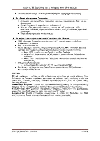 κεφ. Α΄ Η Ευρώπη και ο κόσμος τον 19ο αιώνα
Νεότερη Ιστορία – Γ΄Λυκείου Σελίδα 4
 Πολωνία: εθνικό κίνημα ως θετική ανταπόκριση στις αρχές της Επανάστασης
 Το εθνικό κίνημα των Γερμανών
 Αντίδραση κατά της γαλλικής παρουσίας, κατά των επαναστατικών ιδεών και του
Διαφωτισμού
 Εποχή Ρομαντισμού, αμφισβήτηση ορθολογισμού
 Χέρντερ «Ιδέες για τη φιλοσοφία της ιστορίας της ανθρωπότητας»: κάθε
αυθεντικός πολιτισμός πηγάζει από τον απλό λαό, αυτός ο πολιτισμός έχει εθνικό
χαρακτήρα
 επηρέασε τη δημιουργία του εθνικισμού
 Τα κυριότερα κινήματα κατά το α΄ τεταρτο του 19ου αι.
 1820 – Ισπανία: Βασιλική αντεπανάσταση (1822) – ακυβερνησία – επέμβαση
γαλλικών στρατευμάτων
 Αυγ. 1820 – Πορτογαλία
 Ιταλία: αδυναμίες των φιλελεύθερων κινημάτων ΔΙΧΟΓΝΩΜΙΑ: ενοποίηση σε ενιαίο
κράτος ή εισαγωγή φιλελεύθερων μεταρρυθμίσεων και οικονομική ανάπτυξη;
— Ιουλ. 1820: επανάσταση στο Βασίλειο των δύο Σικελιών
— ριζοσπάστες Καρμπονάροι: ριζικές πολιτικές μεταρρυθμίσεις / αβασίλευτο
πολίτευμα
— Μαρτ. 1821: επανάσταση στο Πεδεμόντιο – καταστέλλεται στον Απρίλιο από
Αυστριακούς
 Οθωμανική Αυτοκρατορία:
o φιλελεύθερες ιδέες μετά το 1797  ελλ. επανασταση 1821
 Ρωσία: Δεκ. 1825 επανάσταση Δεκεμβριστών μετά το θάνατο Αλέξανδρου Α΄ -
καταστολή από Νικόλαο Α΄
ΟΡΙΣΜΟΙ
Εθνικά κινήματα : κινήσεις μεταξύ ανθρώπινων κοινοτήτων με κοινή γλώσσα ή/και
θρήσκευμα, με διακριτές παραδόσεις και ιστορία, με αντίληψη κοινής ταυτότητας μεταξύ των
μελών τους, οι οποίες κοινότητες επιδίωκαν την ανεξαρτησία τους από την εξουσία άλλης
διακριτής ενότητας.
Φιλελεύθερα κινήματα : κινήσεις που προωθούσαν συνταγματικούς και κοινοβουλευτικούς
θεσμούς για την εξασφάλιση των πολιτικών δικαιωμάτων και ελευθεριών των πολιτών.
Καρμπονάροι: Μέλη μυστικών επαναστατικών εταιρειών, πατριωτικού και φιλελεύθερου
χαρακτήρα που ιδρύθηκαν στην Ιταλία στις αρχές του 19ου
αιώνα
Δεκεμβριστές: Ομάδα συνωμοτών αξιωματικών, οι οποίοι τον Δεκέμβριο του 1825
επιχείρησαν στη Ρωσία αποτυχημένο πραξικόπημα κατά της μοναρχίας
 