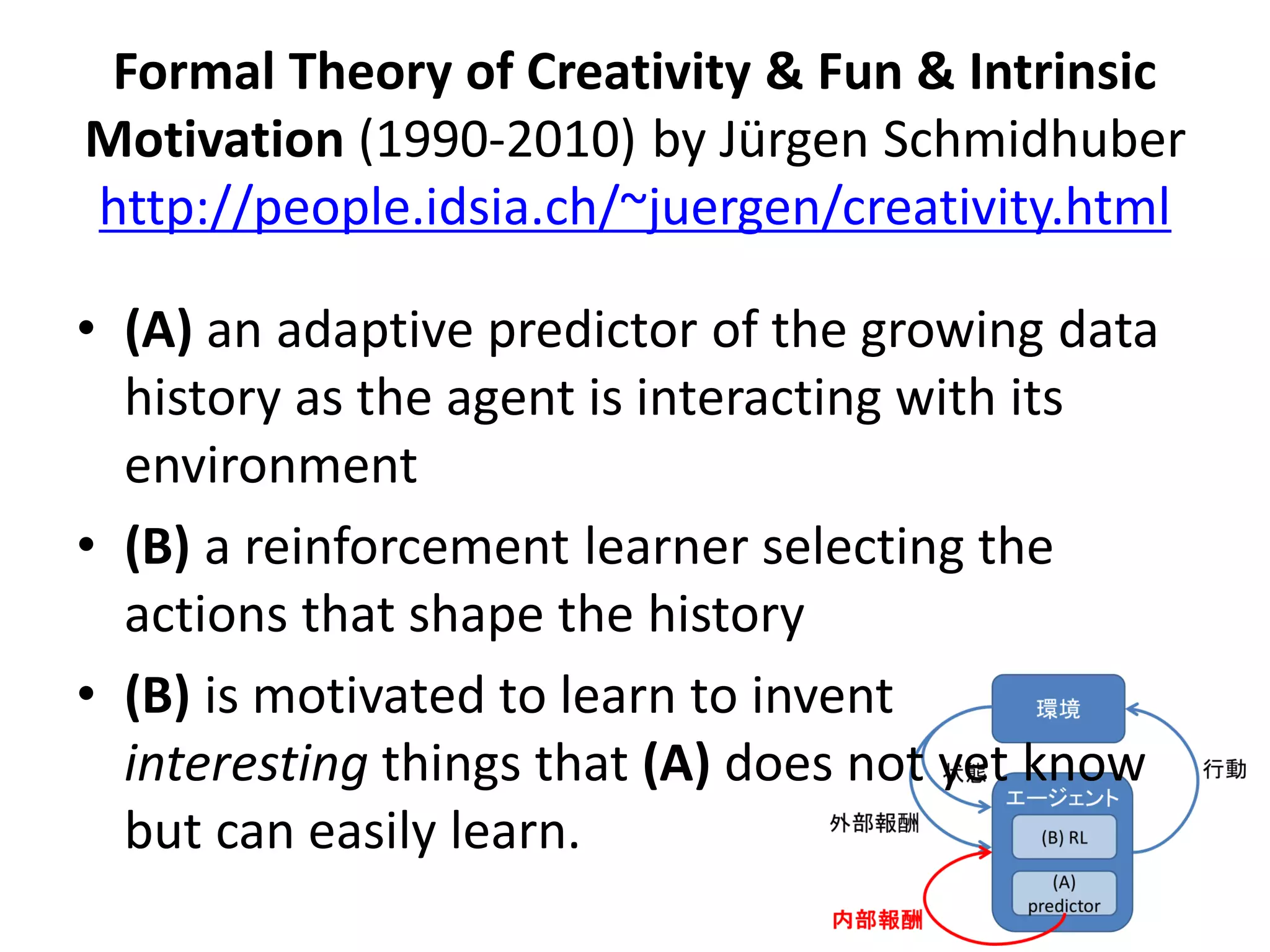 Formal Theory of Creativity & Fun & Intrinsic
Motivation (1990-2010) by Jürgen Schmidhuber
http://people.idsia.ch/~juergen/creativity.html
• (A) an adaptive predictor of the growing data
history as the agent is interacting with its
environment
• (B) a reinforcement learner selecting the
actions that shape the history
• (B) is motivated to learn to invent
interesting things that (A) does not yet know
but can easily learn.
 