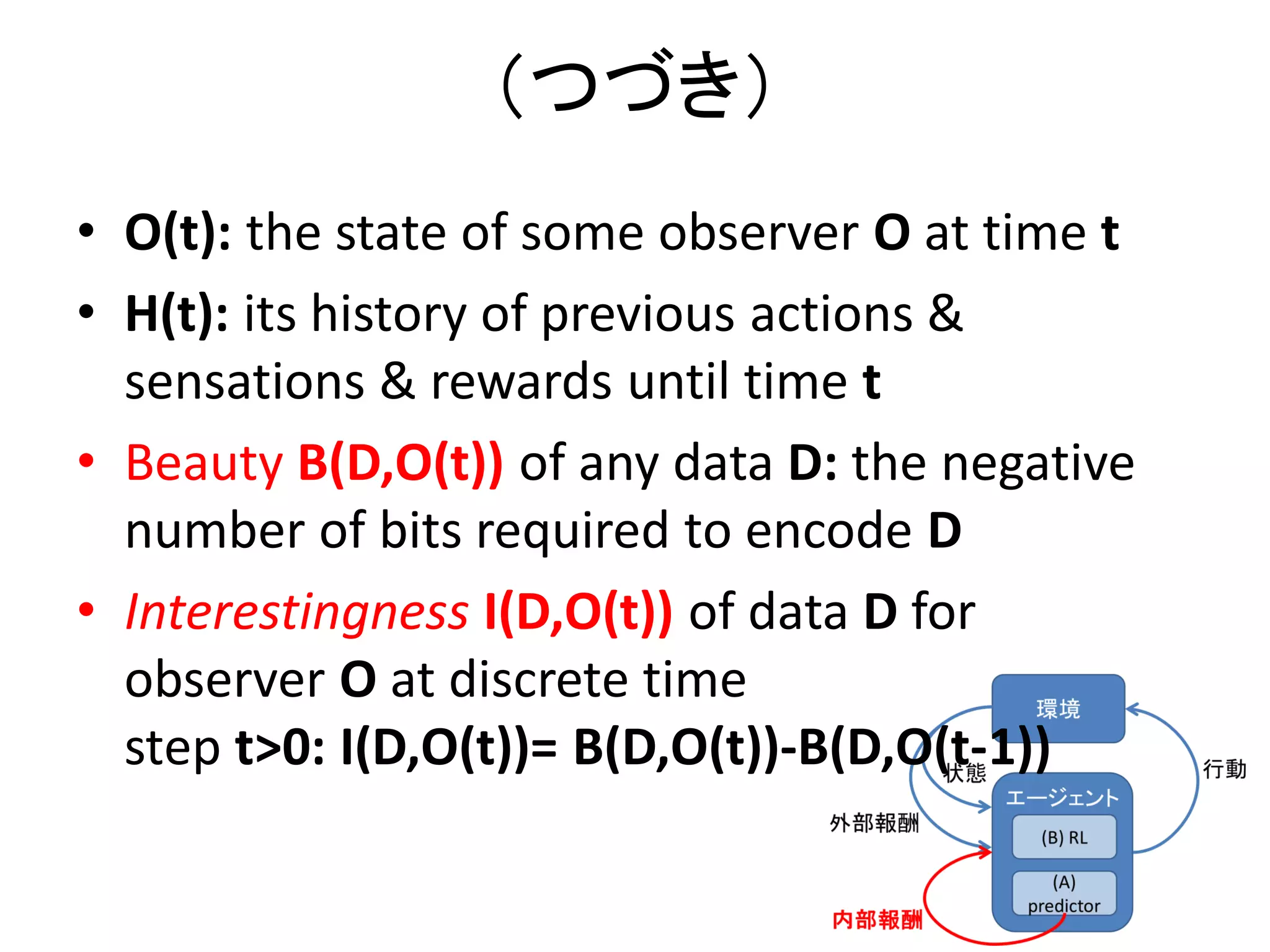 （つづき）
• O(t): the state of some observer O at time t
• H(t): its history of previous actions &
sensations & rewards until time t
• Beauty B(D,O(t)) of any data D: the negative
number of bits required to encode D
• Interestingness I(D,O(t)) of data D for
observer O at discrete time
step t>0: I(D,O(t))= B(D,O(t))-B(D,O(t-1))
 