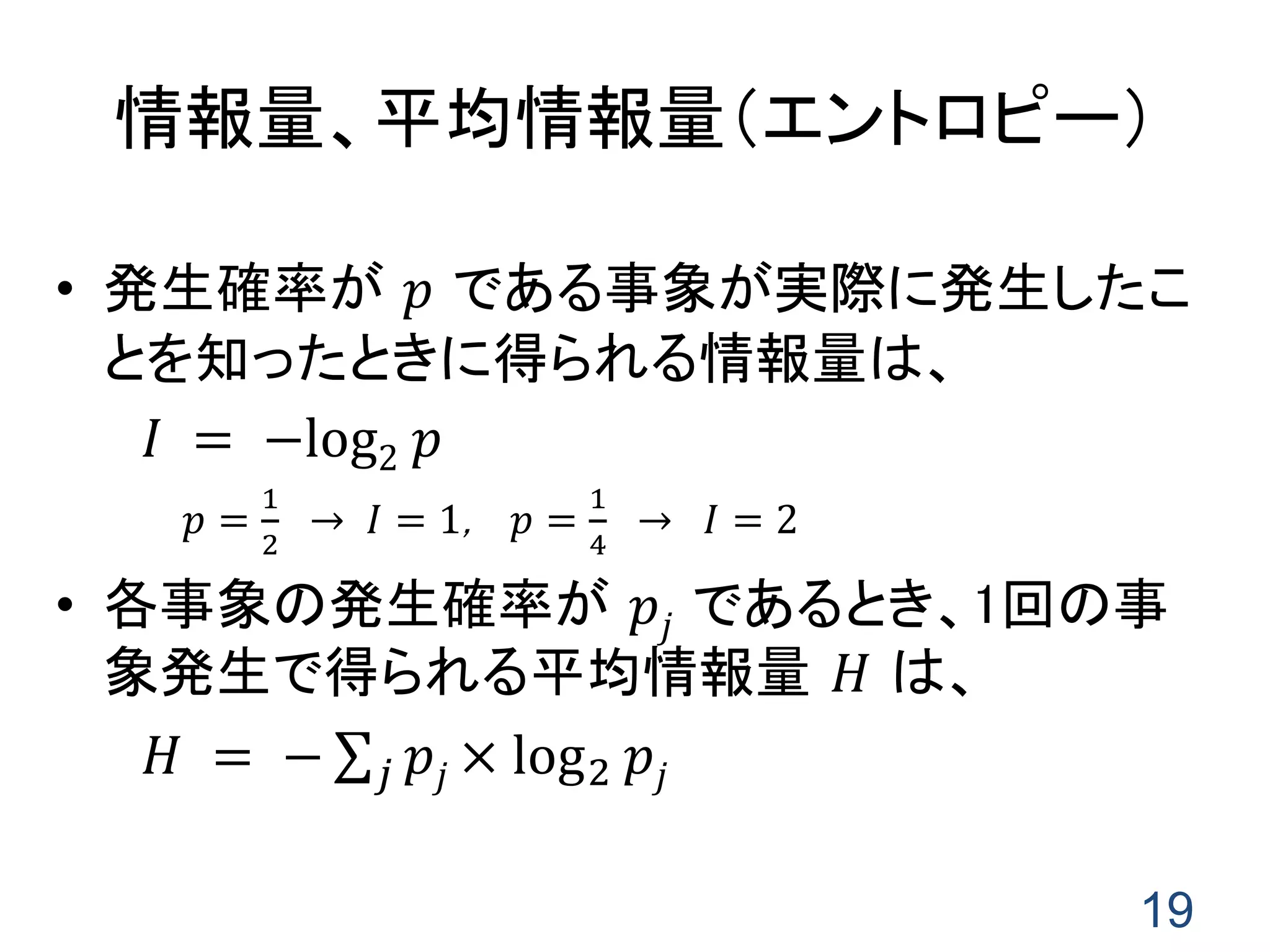 19
情報量、平均情報量（エントロピー）
• 発生確率が 𝑝 である事象が実際に発生したこ
とを知ったときに得られる情報量は、
𝐼 = −log2 𝑝
𝑝 =
1
2
→ 𝐼 = 1, 𝑝 =
1
4
→ 𝐼 = 2
• 各事象の発生確率が 𝑝𝑗 であるとき、1回の事
象発生で得られる平均情報量 𝐻 は、
𝐻 = − 𝑝𝑗 × log2 𝑝𝑗𝑗
 