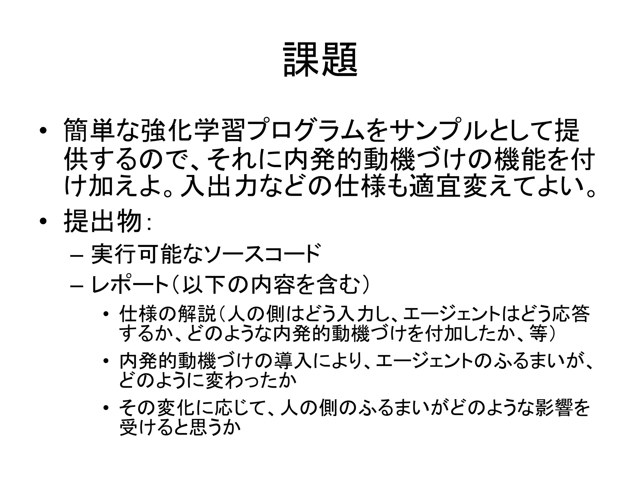 課題
• 簡単な強化学習プログラムをサンプルとして提
供するので、それに内発的動機づけの機能を付
け加えよ。入出力などの仕様も適宜変えてよい。
• 提出物：
– 実行可能なソースコード
– レポート（以下の内容を含む）
• 仕様の解説（人の側はどう入力し、エージェントはどう応答
するか、どのような内発的動機づけを付加したか、等）
• 内発的動機づけの導入により、エージェントのふるまいが、
どのように変わったか
• その変化に応じて、人の側のふるまいがどのような影響を
受けると思うか
 