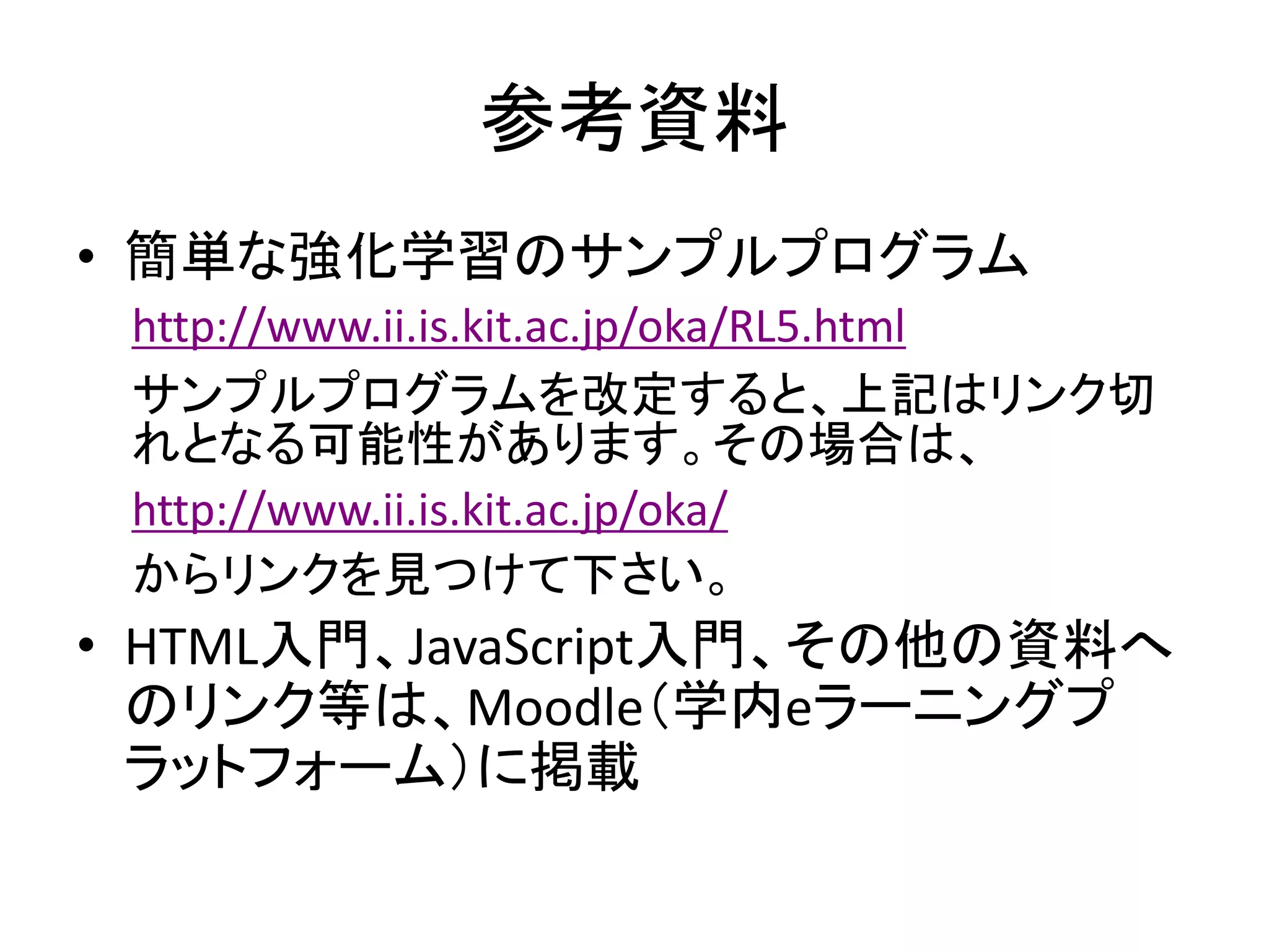 参考資料
• 簡単な強化学習のサンプルプログラム
http://www.ii.is.kit.ac.jp/oka/RL5.html
サンプルプログラムを改定すると、上記はリンク切
れとなる可能性があります。その場合は、
http://www.ii.is.kit.ac.jp/oka/
からリンクを見つけて下さい。
• HTML入門、JavaScript入門、その他の資料へ
のリンク等は、Moodle（学内eラーニングプ
ラットフォーム）に掲載
 