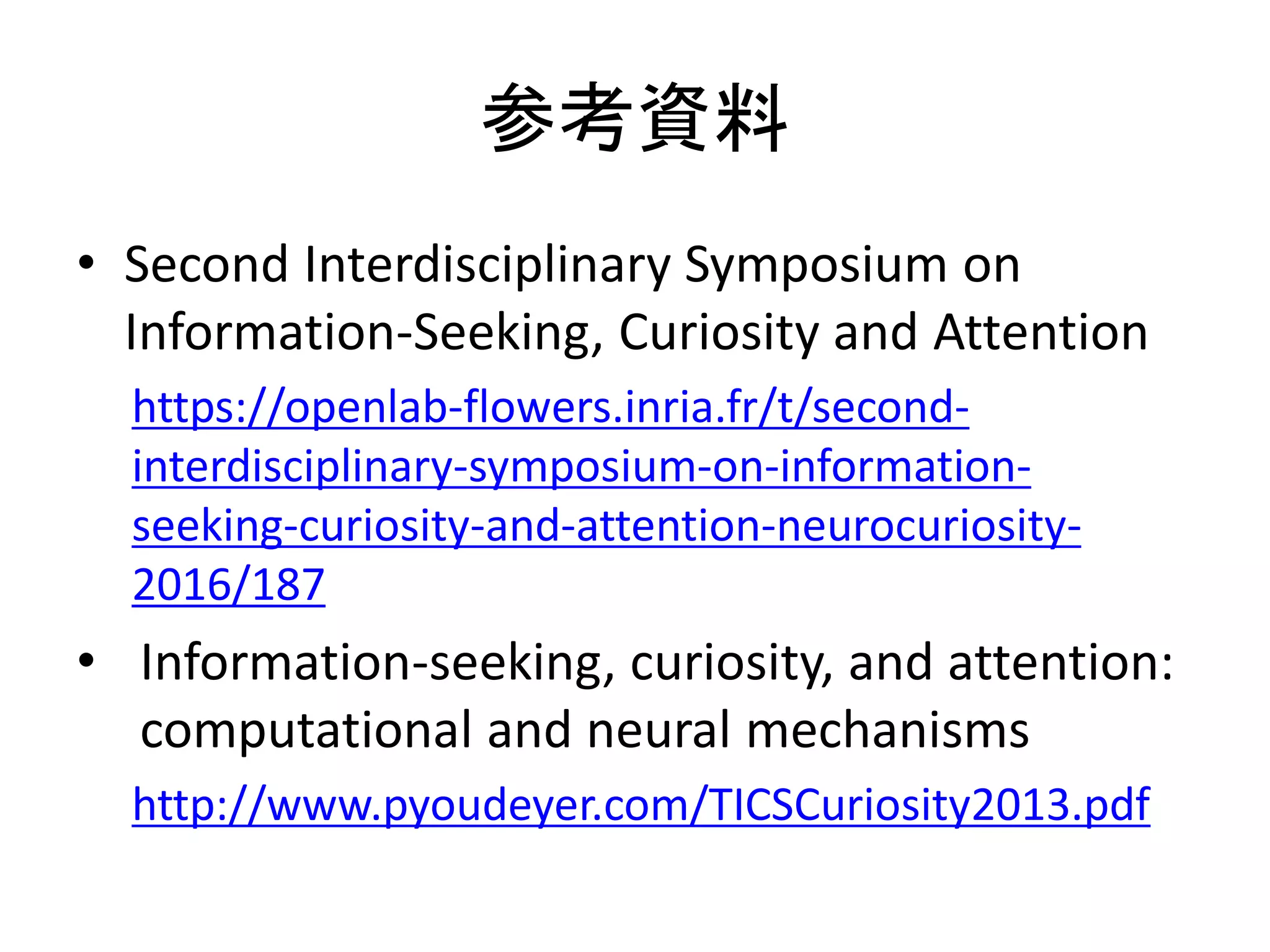 参考資料
• Second Interdisciplinary Symposium on
Information-Seeking, Curiosity and Attention
https://openlab-flowers.inria.fr/t/second-
interdisciplinary-symposium-on-information-
seeking-curiosity-and-attention-neurocuriosity-
2016/187
• Information-seeking, curiosity, and attention:
computational and neural mechanisms
http://www.pyoudeyer.com/TICSCuriosity2013.pdf
 