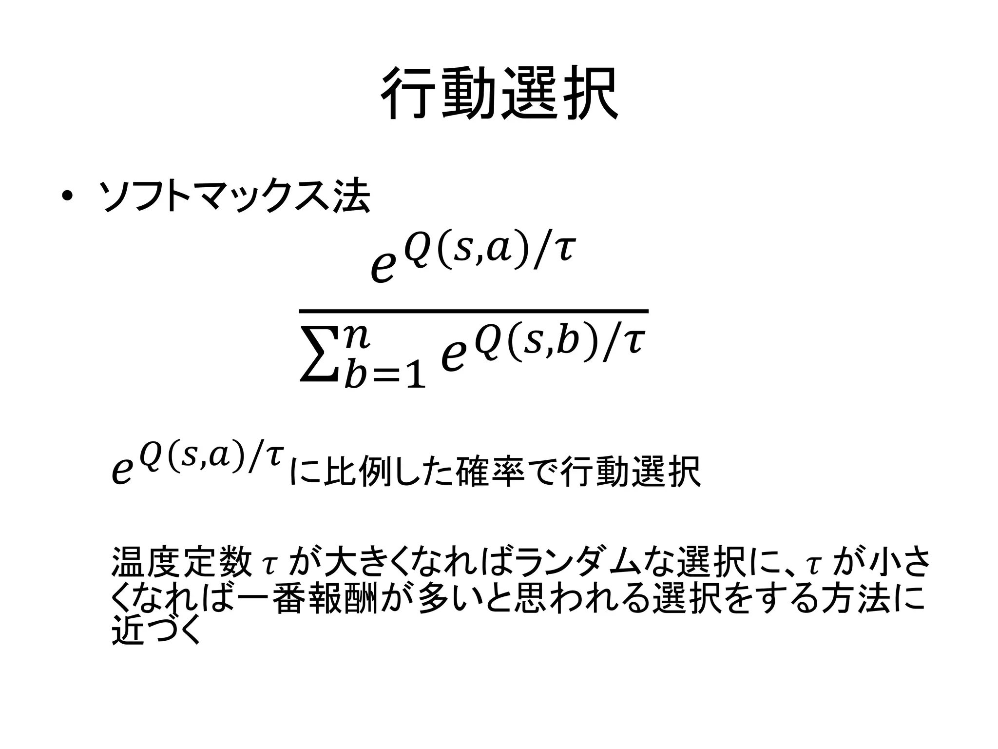 行動選択
• ソフトマックス法
𝑒 𝑄(𝑠,𝑎)/𝜏
𝑒 𝑄(𝑠,𝑏)/𝜏𝑛
𝑏=1
𝑒 𝑄(𝑠,𝑎)/𝜏
に比例した確率で行動選択
温度定数 𝜏 が大きくなればランダムな選択に、𝜏 が小さ
くなれば一番報酬が多いと思われる選択をする方法に
近づく
 