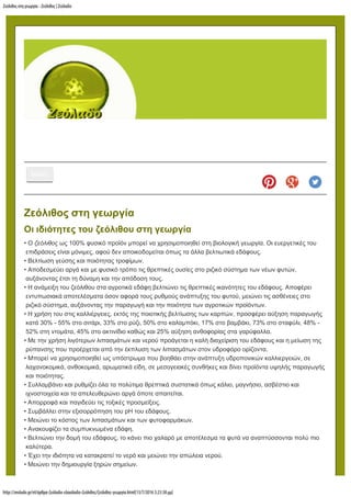 Ζεόλιθος στη γεωργία - Ζεόλιθος | Ζεόλαδο
http://zeolado.gr/el/άρθρα-ζεόλαδο-ελαιόλαδο-ζεόλιθος/ζεόλιθος-γεωργία.html[13/7/2016 3:23:38 µµ]
MENU
Ζεόλιθος στη γεωργία
Οι ιδιότητες του ζεόλιθου στη γεωργία
• Ο ζεόλιθος ως 100% φυσικό προϊόν μπορεί να χρησιμοποιηθεί στη βιολογική γεωργία. Οι ευεργετικές του
επιδράσεις είναι μόνιμες, αφού δεν αποικοδομείται όπως τα άλλα βελτιωτικά εδάφους.
• Βελτίωση γεύσης και ποιότητας τροφίμων.
• Αποδεσμεύει αργά και με φυσικό τρόπο τις θρεπτικές ουσίες στο ριζικό σύστημα των νέων φυτών,
αυξάνοντας έτσι τη δύναμη και την απόδοση τους.
• Η ανάμειξη του ζεόλιθου στα αγροτικά εδάφη βελτιώνει τις θρεπτικές ικανότητες του εδάφους. Αποφέρει
εντυπωσιακά αποτελέσματα όσον αφορά τους ρυθμούς ανάπτυξης του φυτού, μειώνει τις ασθένειες στο
ριζικό σύστημα, αυξάνοντας την παραγωγή και την ποιότητα των αγροτικών προϊόντων.
• Η χρήση του στις καλλιέργειες, εκτός της ποιοτικής βελτίωσης των καρπών, προσφέρει αύξηση παραγωγής
κατά 30% - 55% στο σιτάρι, 33% στο ρύζι, 50% στο καλαμπόκι, 17% στο βαμβάκι, 73% στο σταφύλι, 48% -
52% στη ντομάτα, 45% στο ακτινίδιο καθώς και 25% αύξηση ανθοφορίας στα γαρύφαλλα.
• Με την χρήση λιγότερων λιπασμάτων και νερού προάγεται η καλή διαχείριση του εδάφους και η μείωση της
ρύπανσης που προέρχεται από την έκπλυση των λιπασμάτων στον υδροφόρο ορίζοντα.
• Μπορεί να χρησιμοποιηθεί ως υπόστρωμα που βοηθάει στην ανάπτυξη υδροπονικών καλλιεργειών, σε
λαχανοκομικά, ανθοκομικά, αρωματικά είδη, σε μεσογειακές συνθήκες και δίνει προϊόντα υψηλής παραγωγής
και ποιότητας.
• Συλλαμβάνει και ρυθμίζει όλα τα πολύτιμα θρεπτικά συστατικά όπως κάλιο, μαγνήσιο, ασβέστιο και
ιχνοστοιχεία και τα απελευθερώνει αργά όποτε απαιτείται.
• Απορροφά και παγιδεύει τις τοξικές προσμείξεις.
• Συμβάλλει στην εξισορρόπηση του pH του εδάφους.
• Μειώνει το κόστος των λιπασμάτων και των φυτοφαρμάκων.
• Ανακουφίζει τα συμπυκνωμένα εδάφη.
• Βελτιώνει την δομή του εδάφους, το κάνει πιο χαλαρό με αποτέλεσμα τα φυτά να αναπτύσσονται πολύ πιο
καλύτερα.
• Έχει την ιδιότητα να κατακρατεί το νερό και μειώνει την απώλεια νερού.
• Μειώνει την δημιουργία ξηρών σημείων.
Αναζήτηση...
 