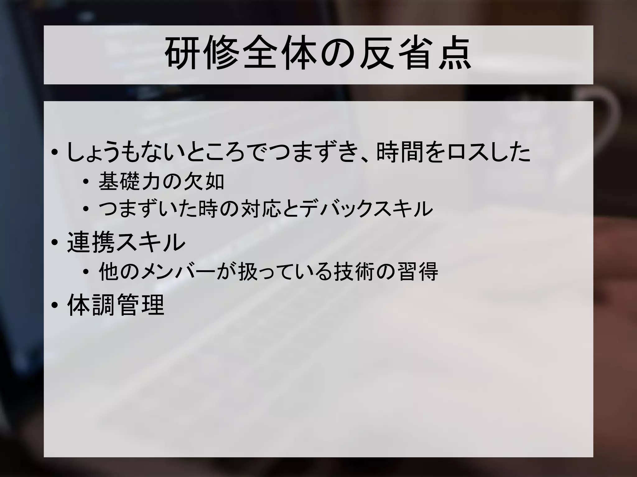 研修全体の反省点
• しょうもないところでつまずき、時間をロスした
• 基礎力の欠如
• つまずいた時の対応とデバックスキル
• 連携スキル
• 他のメンバーが扱っている技術の習得
• 体調管理
 