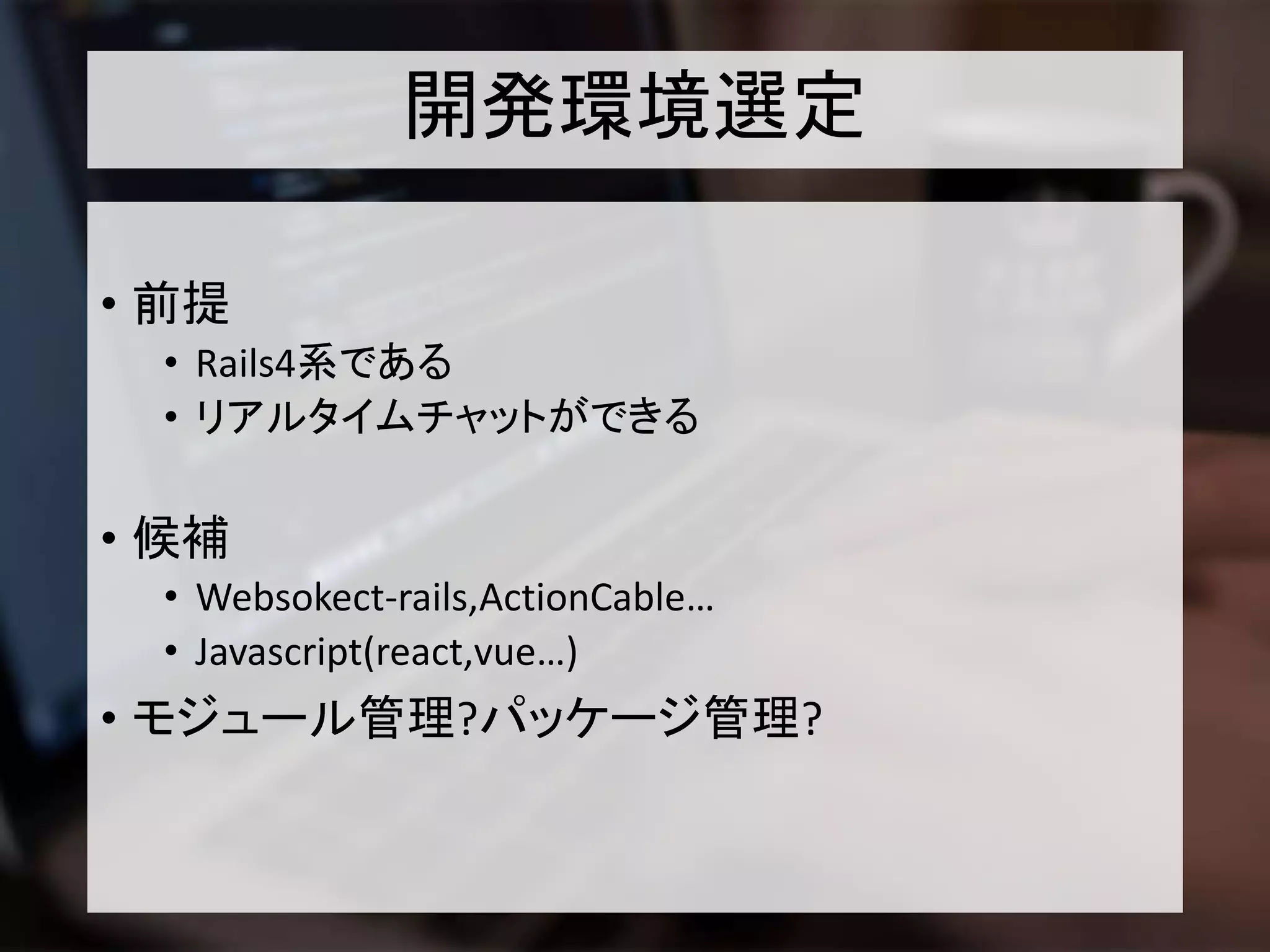 開発環境選定
• 前提
• Rails4系である
• リアルタイムチャットができる
• 候補
• Websokect-rails,ActionCable…
• Javascript(react,vue…)
• モジュール管理?パッケージ管理?
 