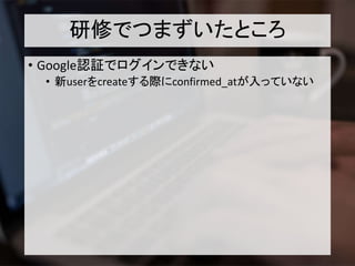研修でつまずいたところ
• Google認証でログインできない
• 新userをcreateする際にconfirmed_atが入っていない
 